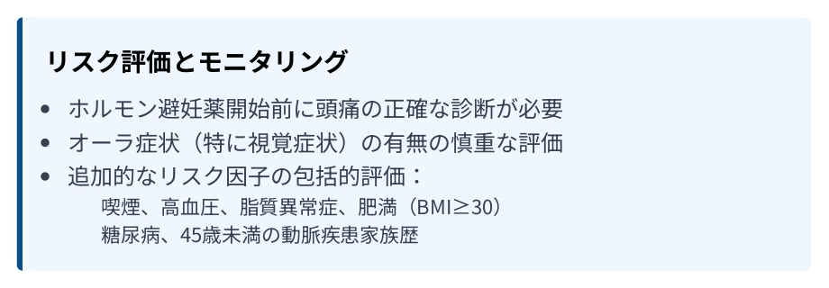 リスク評価とモニタリング ・ホルモン避妊薬開始前に頭痛の正確な診断が必要 ・オーラ症状(特に視覚症状)の有無の慎重な評価 ・追加的なリスク因子の包括的評価
