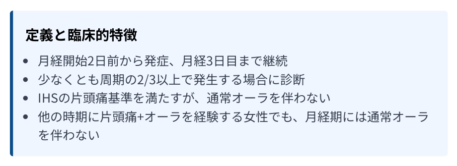 定義と臨床的特徴 ・月経開始2日前から発症、月経3日目まで継続 ・少なくとも周期の2/3以上で発生する場合に診断 ・IHSの片頭痛基準を満たすが、通常オーラを伴わない ・他の時期に片頭痛+オーラを経験する女性でも、月経期には通常オーラ
を伴わない